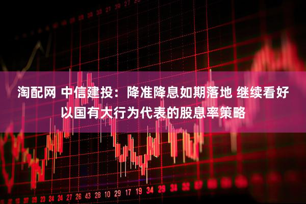 淘配网 中信建投：降准降息如期落地 继续看好以国有大行为代表的股息率策略