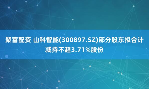 聚富配资 山科智能(300897.SZ)部分股东拟合计减持不超3.71%股份
