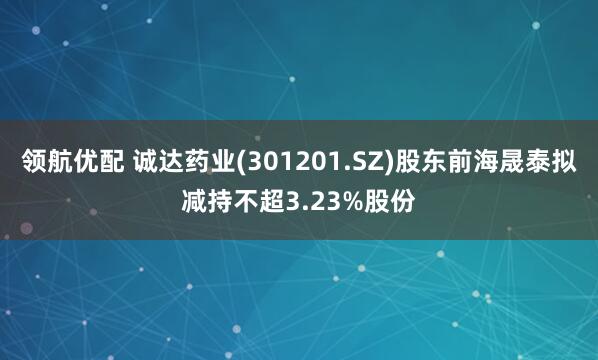 领航优配 诚达药业(301201.SZ)股东前海晟泰拟减持不超3.23%股份