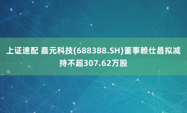 上证速配 嘉元科技(688388.SH)董事赖仕昌拟减持不超307.62万股