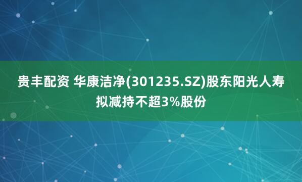 贵丰配资 华康洁净(301235.SZ)股东阳光人寿拟减持不超3%股份