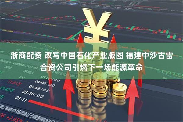 浙商配资 改写中国石化产业版图 福建中沙古雷合资公司引燃下一场能源革命