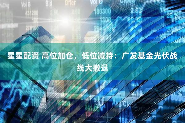 星星配资 高位加仓，低位减持：广发基金光伏战线大撤退