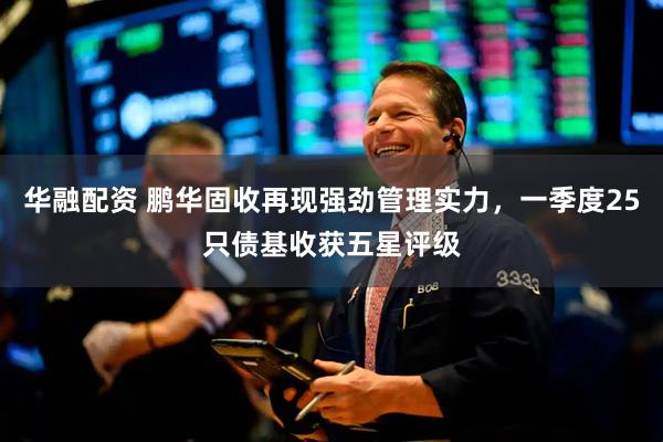 华融配资 鹏华固收再现强劲管理实力，一季度25只债基收获五星评级