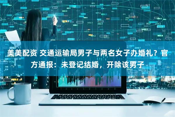 美美配资 交通运输局男子与两名女子办婚礼？官方通报：未登记结婚，开除该男子