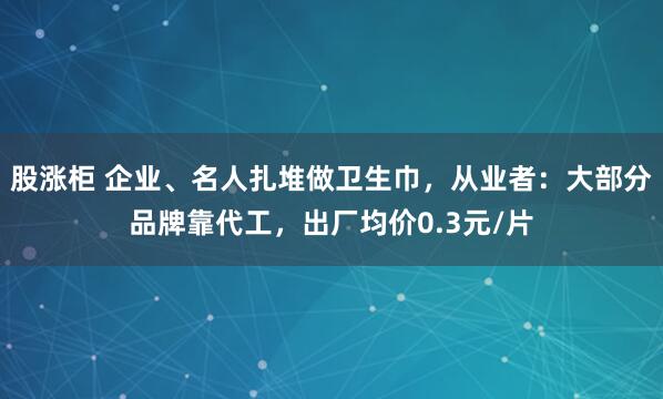 股涨柜 企业、名人扎堆做卫生巾，从业者：大部分品牌靠代工，出厂均价0.3元/片