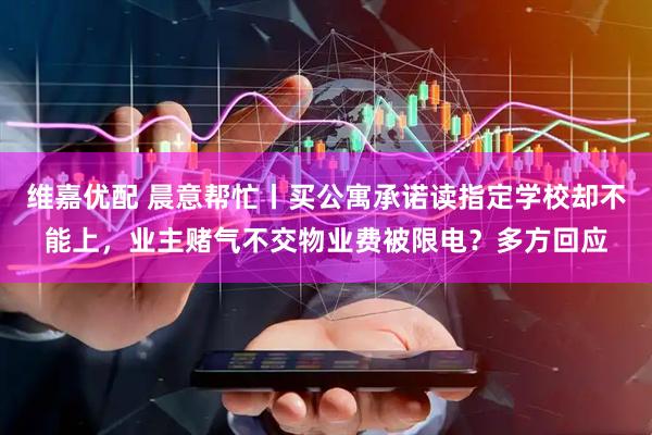 维嘉优配 晨意帮忙丨买公寓承诺读指定学校却不能上，业主赌气不交物业费被限电？多方回应