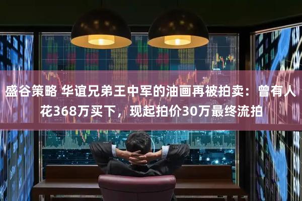 盛谷策略 华谊兄弟王中军的油画再被拍卖：曾有人花368万买下，现起拍价30万最终流拍