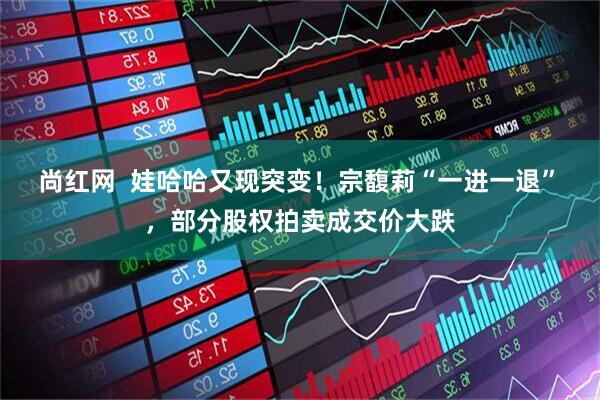 尚红网  娃哈哈又现突变！宗馥莉“一进一退” ，部分股权拍卖成交价大跌