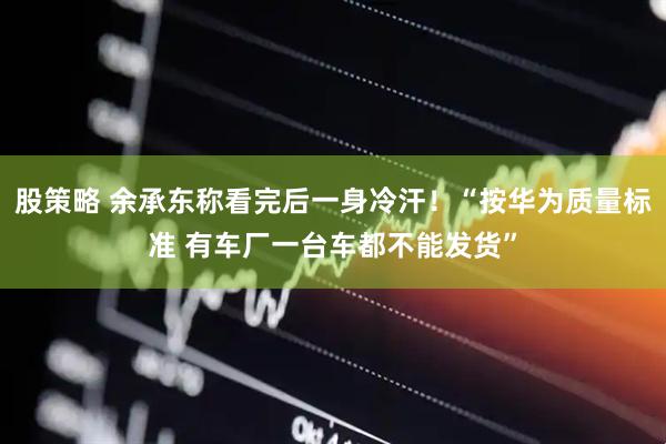 股策略 余承东称看完后一身冷汗！“按华为质量标准 有车厂一台车都不能发货”