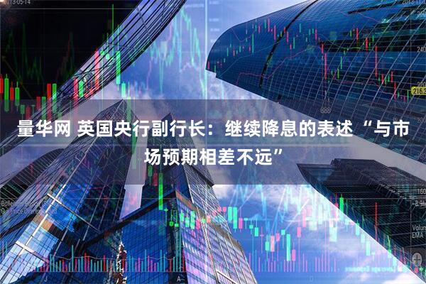 量华网 英国央行副行长：继续降息的表述 “与市场预期相差不远”