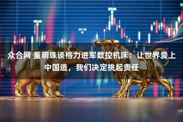 众合网 董明珠谈格力进军数控机床：让世界爱上中国造，我们决定挑起责任