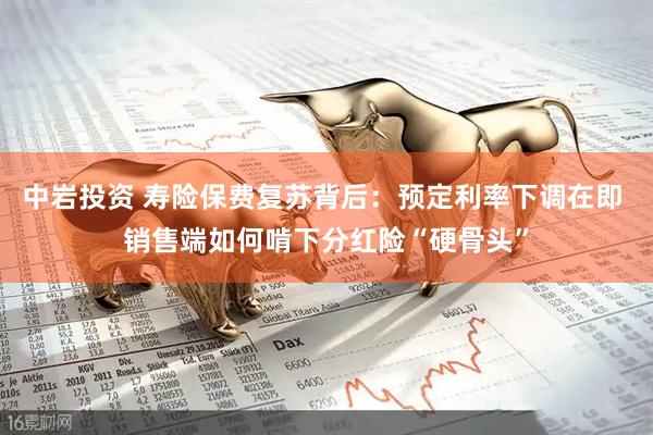 中岩投资 寿险保费复苏背后：预定利率下调在即 销售端如何啃下分红险“硬骨头”