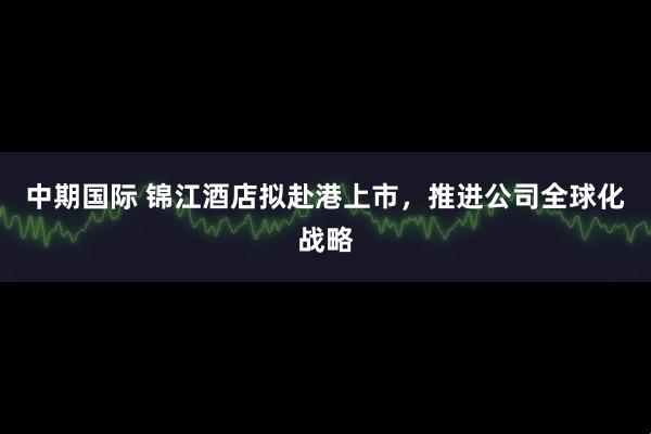 中期国际 锦江酒店拟赴港上市，推进公司全球化战略
