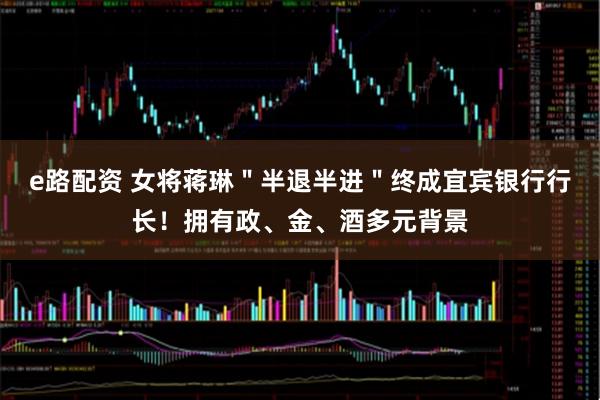 e路配资 女将蒋琳＂半退半进＂终成宜宾银行行长！拥有政、金、酒多元背景