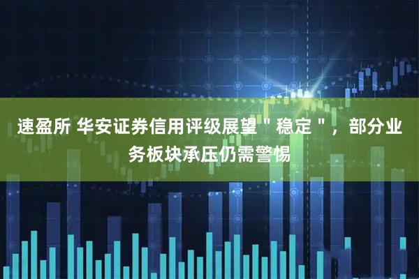 速盈所 华安证券信用评级展望＂稳定＂，部分业务板块承压仍需警惕