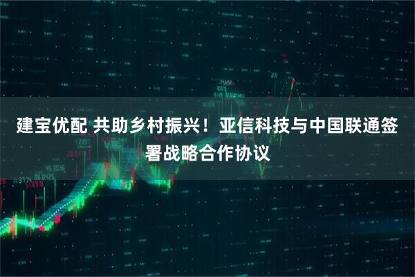 建宝优配 共助乡村振兴！亚信科技与中国联通签署战略合作协议