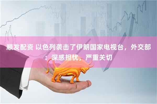 顺发配资 以色列袭击了伊朗国家电视台，外交部：深感担忧，严重关切