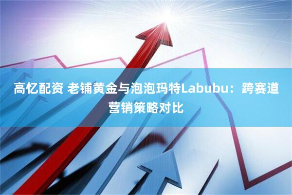高忆配资 老铺黄金与泡泡玛特Labubu：跨赛道营销策略对比