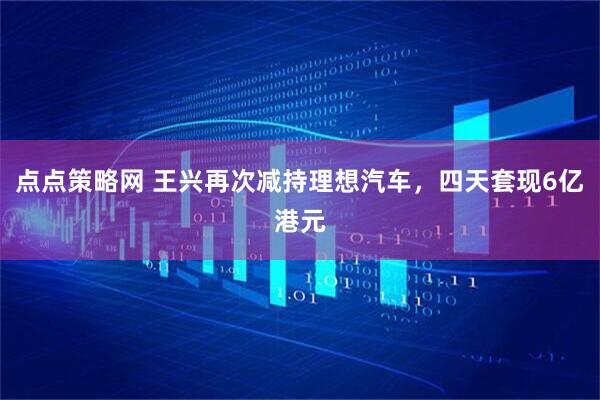 点点策略网 王兴再次减持理想汽车，四天套现6亿港元