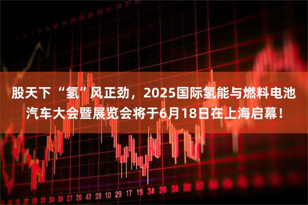 股天下 “氢”风正劲，2025国际氢能与燃料电池汽车大会暨展览会将于6月18日在上海启幕！