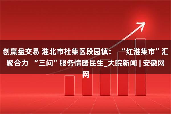 创赢盘交易 淮北市杜集区段园镇：  “红淮集市”汇聚合力  “三问”服务情暖民生_大皖新闻 | 安徽网