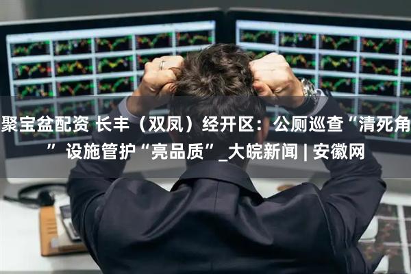 聚宝盆配资 长丰（双凤）经开区：公厕巡查“清死角” 设施管护“亮品质”_大皖新闻 | 安徽网
