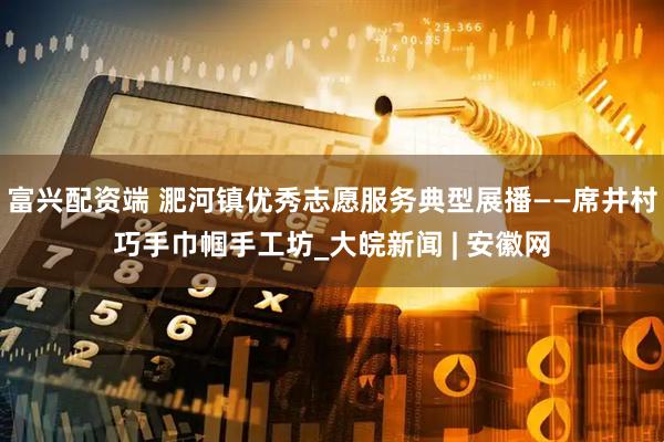 富兴配资端 淝河镇优秀志愿服务典型展播——席井村巧手巾帼手工坊_大皖新闻 | 安徽网