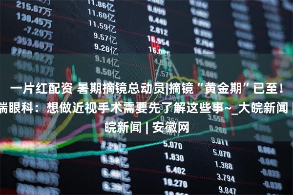 一片红配资 暑期摘镜总动员|摘镜“黄金期”已至！合肥普瑞眼科：想做近视手术需要先了解这些事~_大皖新闻 | 安徽网