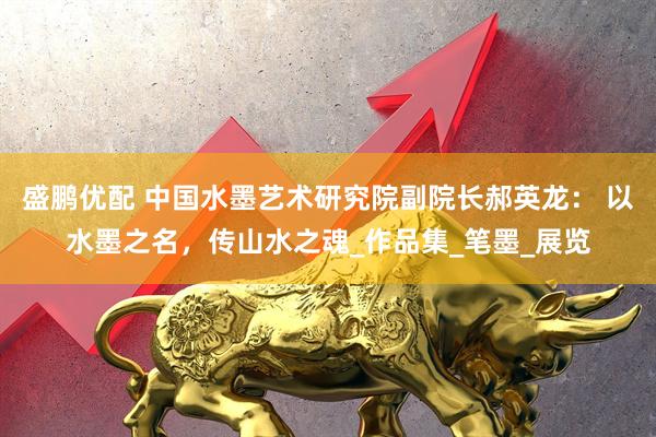 盛鹏优配 中国水墨艺术研究院副院长郝英龙： 以水墨之名，传山水之魂_作品集_笔墨_展览