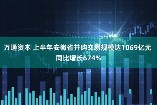 万通资本 上半年安徽省并购交易规模达1069亿元 同比增长674%