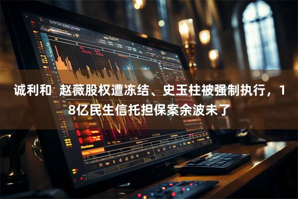 诚利和  赵薇股权遭冻结、史玉柱被强制执行，18亿民生信托担保案余波未了