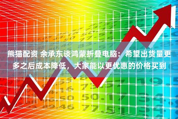 熊猫配资 余承东谈鸿蒙折叠电脑：希望出货量更多之后成本降低，大家能以更优惠的价格买到