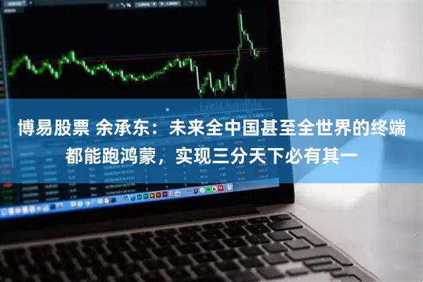 博易股票 余承东：未来全中国甚至全世界的终端都能跑鸿蒙，实现三分天下必有其一
