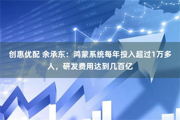 创惠优配 余承东：鸿蒙系统每年投入超过1万多人，研发费用达到几百亿