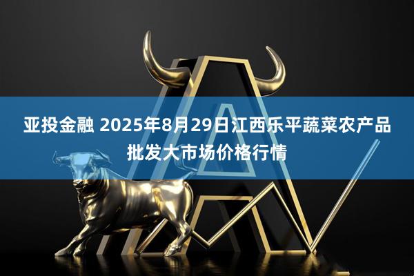亚投金融 2025年8月29日江西乐平蔬菜农产品批发大市场价格行情