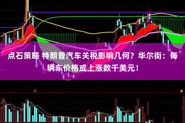 点石策略 特朗普汽车关税影响几何？华尔街：每辆车价格或上涨数千美元！