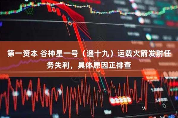 第一资本 谷神星一号（遥十九）运载火箭发射任务失利，具体原因正排查