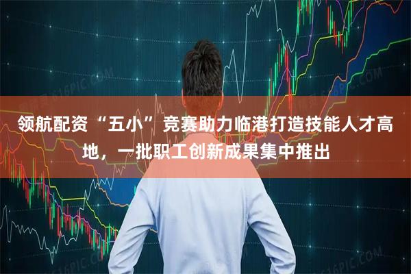 领航配资 “五小” 竞赛助力临港打造技能人才高地，一批职工创新成果集中推出
