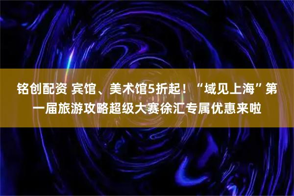 铭创配资 宾馆、美术馆5折起！“域见上海”第一届旅游攻略超级大赛徐汇专属优惠来啦