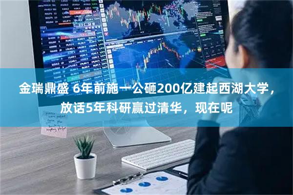 金瑞鼎盛 6年前施一公砸200亿建起西湖大学，放话5年科研赢过清华，现在呢