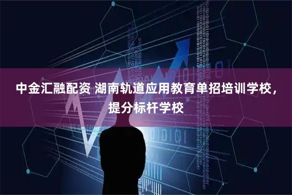 中金汇融配资 湖南轨道应用教育单招培训学校，提分标杆学校