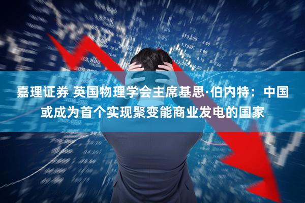 嘉理证券 英国物理学会主席基思·伯内特：中国或成为首个实现聚变能商业发电的国家