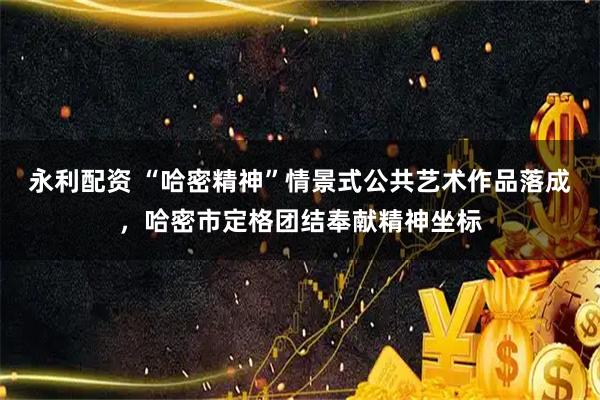 永利配资 “哈密精神”情景式公共艺术作品落成，哈密市定格团结奉献精神坐标
