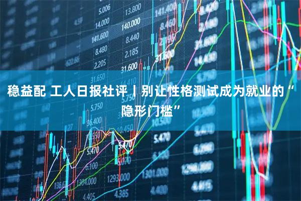 稳益配 工人日报社评丨别让性格测试成为就业的“隐形门槛”