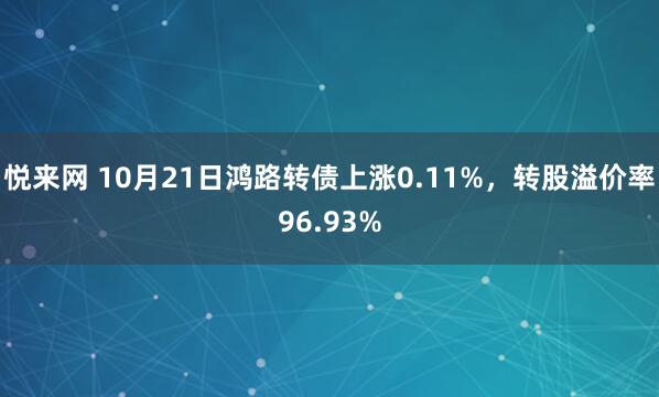 悦来网 10月21日鸿路转债上涨0.11%，转股溢价率96.93%