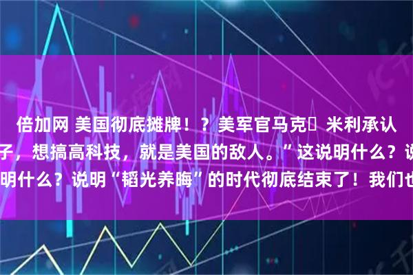 倍加网 美国彻底摊牌！？美军官马克・米利承认：“只要中国想过好日子，想搞高科技，就是美国的敌人。”这说明什么？说明“韬光养晦”的时代彻底结束了！我们也没必要装糊涂！