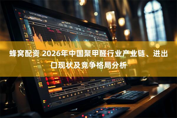 蜂窝配资 2026年中国聚甲醛行业产业链、进出口现状及竞争格局分析