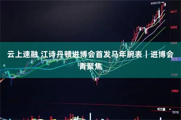 云上速融 江诗丹顿进博会首发马年腕表｜进博会青聚焦