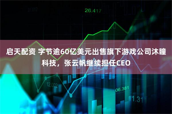 启天配资 字节逾60亿美元出售旗下游戏公司沐瞳科技，张云帆继续担任CEO